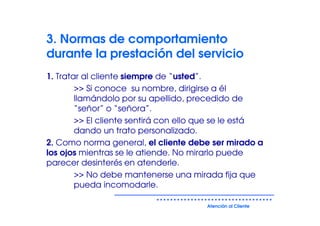 3. Normas de comportamiento
durante la prestación del servicio
1. Tratar al cliente siempre de “usted”.
        >> Si conoce su nombre, dirigirse a él
        llamándolo por su apellido, precedido de
        “señor” o “señora”.
        >> El cliente sentirá con ello que se le está
        dando un trato personalizado.
2. Como norma general, el cliente debe ser mirado a
los ojos mientras se le atiende. No mirarlo puede
parecer desinterés en atenderle.
        >> No debe mantenerse una mirada fija que
        pueda incomodarle.

                                       Atención al Cliente
 