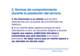 3. Normas de comportamiento
durante la prestación del servicio
3. No interrumpir a un cliente que se está
atendiendo por ocuparse de una llamada de
teléfono.
4. Si un cliente debe esperar porque se está
atendiendo a otro, es necesario dirigirse a él para
rogarle que espere, pidiéndole disculpas y
aclarándole que será atendido a la mayor
brevedad. No dejar nunca que un cliente espere a
ser atendido sin decirle nada.



                                    Atención al Cliente
 