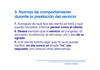 3. Normas de comportamiento
durante la prestación del servicio
7. Averiguar de qué tipo de cliente se trata y qué
puede necesitar. Intentar pensar como el cliente.
8. Desear siempre que el servicio (el congreso, la
excursión, la estancia, el almuerzo, etc.) sea de su
agrado.
9. Si el cliente solicita algo que no se le puede
facilitar, no dar nunca un simple “no” por
respuesta, sino ofrecer otras alternativas.




                                     Atención al Cliente
 