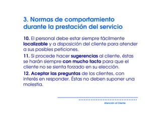 3. Normas de comportamiento
durante la prestación del servicio
10. El personal debe estar siempre fácilmente
localizable y a disposición del cliente para atender
a sus posibles peticiones.
11. Si procede hacer sugerencias al cliente, éstas
se harán siempre con mucho tacto para que el
cliente no se sienta forzado en su elección.
12. Aceptar las preguntas de los clientes, con
interés en responder. Éstas no deben suponer una
molestia.


                                    Atención al Cliente
 