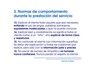 3. Normas de comportamiento
durante la prestación del servicio
13. Explicar al cliente todo aquello que sea necesario,
evitando el uso de jergas, palabras extranjeras,
expresiones inadecuadas o que no pueda conocer.
14. Explicar bien y cordialmente no significa tratar al
cliente como a un “niño”, sino explicar de forma clara
y respetuosa.
15. No confundir al cliente con información superflua.
Se debe dar explicación a todas las cuestiones que
realice, pero sólo con la información justa y precisa.
16. No pecar de exceso de simpatía y no tomarse
nunca confianzas. Nunca perder el respeto al cliente.

                                        Atención al Cliente
 
