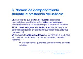 3. Normas de comportamiento
durante la prestación del servicio
26. En caso de que existan descuentos especiales
concedidos a los clientes, éstos deben ser aplicados
automáticamente, sin esperar a que el cliente los reclame.
27. No intentar engañar al cliente jamás. El cliente que se
siente engañado es un cliente irrecuperable que, además,
hablará mal.
28. En caso de objetos olvidados por los clientes, si su dueño
es conocido, se le debe comunicar antes de que éste lo
reclame.
        >> Desconocido: guardarse el objeto hasta que éste
        lo haga.



                                            Atención al Cliente
 