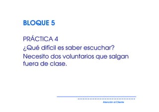 BLOQUE 5

PRÁCTICA 4
¿Qué difícil es saber escuchar?
Necesito dos voluntarios que salgan
fuera de clase.




                          Atención al Cliente
 