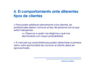 4. El comportamiento ante diferentes
tipos de clientes

> Para poder satisfacer plenamente a los clientes, los
profesionales deben conocer el tipo de persona con la que
están trabajando.
        >> Observar a quién nos dirigimos y qué nos
        demandará con mayor probabilidad.

> A menudo sus características pueden detectarse a primera
vista y esta oportunidad de conocer al cliente debe ser
aprovechada.




                                         Atención al Cliente
 