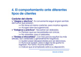 4. El comportamiento ante diferentes
tipos de clientes
Carácter del cliente
> “Alegres y afectivos”. Es conveniente seguir el gran sentido
del humor que poseen.
         >> No tener el mismo carácter, pero mostrar agrado.
         >> Acogen bien las sugerencias.
> “Enérgicos y prácticos”. Necesitan ser alabados.
         >> Piensan que sus necesidades son únicas.
         >> No adularles, pero sí alabarles.
> “Tímidos e introvertidos”. Con frecuencia resultan los más
difíciles. Son cerebrales y generalmente negativos.
         >> Suelen pasar desapercibidos por ser silenciosos.
         >> Nunca se quejan, pero si algo no les gusta no
         regresan. Por tanto: mucha atención.
         >> Indicar que el empleado está a su disposición.

                                            Atención al Cliente
 