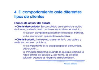 4. El comportamiento ante diferentes
tipos de clientes
Formas de actuar del cliente
> Cliente desconfiado. Busca calidad en el servicio y actúa
de forma prudente hasta conformarse la idea del servicio.
        >> Deben cumplirse rigurosamente todos los trámites.
        >> La información que reciba es decisiva.
> Cliente tranquilo. No expresa claramente lo que quiere y
suele ser parco en palabras.
        >> Lo importante es la acogida global: bienvenida,
        decoración…
        >> Principal problema: cuando se queja o reclama lo
        hace al final del servicio y, por tanto, es de difícil
        solución cuando es negativa la reclamación.

                                            Atención al Cliente
 