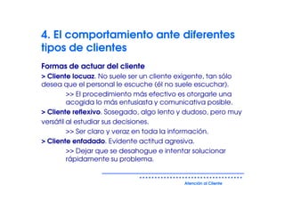 4. El comportamiento ante diferentes
tipos de clientes
Formas de actuar del cliente
> Cliente locuaz. No suele ser un cliente exigente, tan sólo
desea que el personal le escuche (él no suele escuchar).
         >> El procedimiento más efectivo es otorgarle una
         acogida lo más entusiasta y comunicativa posible.
> Cliente reflexivo. Sosegado, algo lento y dudoso, pero muy
versátil al estudiar sus decisiones.
         >> Ser claro y veraz en toda la información.
> Cliente enfadado. Evidente actitud agresiva.
         >> Dejar que se desahogue e intentar solucionar
         rápidamente su problema.


                                          Atención al Cliente
 