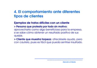 4. El comportamiento ante diferentes
tipos de clientes
Ejemplos de tratos difíciles con un cliente
> Persona que protesta por todo sin motivo:
aprovecharlo como algo beneficioso para la empresa,
si se sabe cómo obtener un resultado positivo de sus
quejas.
> Cliente que muestra torpeza: ofrecérsele ayuda, pero
con cautela, pues es fácil que pueda sentirse insultado.




                                       Atención al Cliente
 