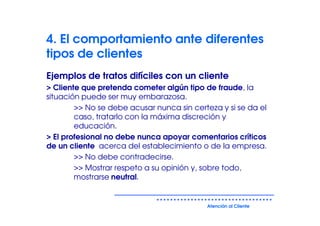 4. El comportamiento ante diferentes
tipos de clientes
Ejemplos de tratos difíciles con un cliente
> Cliente que pretenda cometer algún tipo de fraude, la
situación puede ser muy embarazosa.
        >> No se debe acusar nunca sin certeza y si se da el
        caso, tratarlo con la máxima discreción y
        educación.
> El profesional no debe nunca apoyar comentarios críticos
de un cliente acerca del establecimiento o de la empresa.
        >> No debe contradecirse.
        >> Mostrar respeto a su opinión y, sobre todo,
        mostrarse neutral.


                                           Atención al Cliente
 