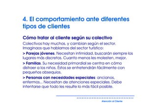 4. El comportamiento ante diferentes
tipos de clientes
Cómo tratar al cliente según su colectivo
Colectivos hay muchos, y cambian según el sector.
Imaginaos que hablamos del sector turístico:
> Parejas jóvenes. Necesitan intimidad, buscarán siempre los
lugares más discretos. Cuanto menos les molesten, mejor.
> Familias. Su necesidad primordial se centra en cómo
distraer a los niños. Éstos se entretendrán fácilmente con
pequeños obsequios.
> Personas con necesidades especiales: ancianos,
enfermos... Necesitan de atenciones especiales. Debe
intentarse que todo les resulte lo más fácil posible.


                                           Atención al Cliente
 