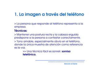 1. La imagen a través del teléfono

> La persona que responde al teléfono representa a la
empresa.
Técnicas:
> Mantener una postura recta y la cabeza erguida
predispone a la persona a contestar correctamente.
> Tono amable, especialmente obvio en el teléfono,
donde la única muestra de atención como referencia
es la voz.
       >> Una técnica fácil es sonreír: sonrisa
       telefónica.


                                      Atención al Cliente
 