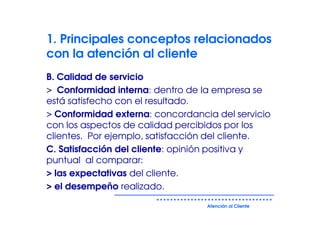 1. Principales conceptos relacionados
con la atención al cliente
B. Calidad de servicio
> Conformidad interna: dentro de la empresa se
está satisfecho con el resultado.
> Conformidad externa: concordancia del servicio
con los aspectos de calidad percibidos por los
clientes. Por ejemplo, satisfacción del cliente.
C. Satisfacción del cliente: opinión positiva y
puntual al comparar:
> las expectativas del cliente.
> el desempeño realizado.

                                  Atención al Cliente
 