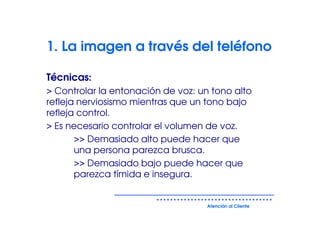 1. La imagen a través del teléfono

Técnicas:
> Controlar la entonación de voz: un tono alto
refleja nerviosismo mientras que un tono bajo
refleja control.
> Es necesario controlar el volumen de voz.
       >> Demasiado alto puede hacer que
       una persona parezca brusca.
       >> Demasiado bajo puede hacer que
       parezca tímida e insegura.


                                    Atención al Cliente
 