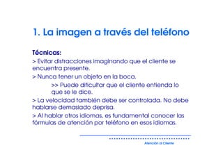 1. La imagen a través del teléfono

Técnicas:
> Evitar distracciones imaginando que el cliente se
encuentra presente.
> Nunca tener un objeto en la boca.
       >> Puede dificultar que el cliente entienda lo
       que se le dice.
> La velocidad también debe ser controlada. No debe
hablarse demasiado deprisa.
> Al hablar otros idiomas, es fundamental conocer las
fórmulas de atención por teléfono en esos idiomas.


                                      Atención al Cliente
 