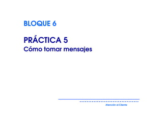 BLOQUE 6

PRÁCTICA 5
Cómo tomar mensajes




                      Atención al Cliente
 