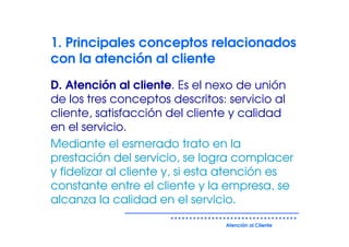 1. Principales conceptos relacionados
con la atención al cliente
D. Atención al cliente. Es el nexo de unión
de los tres conceptos descritos: servicio al
cliente, satisfacción del cliente y calidad
en el servicio.
Mediante el esmerado trato en la
prestación del servicio, se logra complacer
y fidelizar al cliente y, si esta atención es
constante entre el cliente y la empresa, se
alcanza la calidad en el servicio.

                                Atención al Cliente
 
