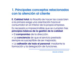 1. Principales conceptos relacionados
con la atención al cliente
E. Calidad total: la filosofía de hacer las cosas bien
a la primera exige una orientación hacia el
consumidor en el interior de la propia empresa.
Es necesario e imprescindible que se cumplan tres
principios básicos de la gestión de la calidad:
> El compromiso de la dirección.
> La conciencia de que el servicio prestado
siempre es susceptible de ser mejorado.
> La adhesión de todo el personal: mediante la
formación y la delegación de funciones.

                                      Atención al Cliente
 