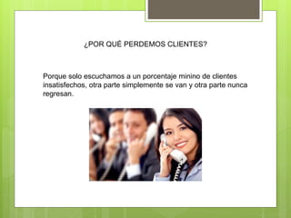 ¿POR QUÉ PERDEMOS CLIENTES?
Porque solo escuchamos a un porcentaje minino de clientes
insatisfechos, otra parte simplemente se van y otra parte nunca
regresan.
 