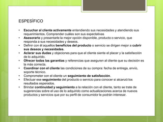 ESPESÌFICO
• Escuchar al cliente activamente entendiendo sus necesidades y atendiendo sus
requerimientos. Comprender cuáles son sus expectativas
• Asesorarlo y presentarle la mejor opción disponible, producto o servicio, que
responda a sus necesidades y deseos.
• Definir con él aquellos beneficios del producto o servicio se dirigen mejor a cubrir
sus deseos y necesidades.
• Aclarar sus dudas y objeciones para que el cliente siente el placer y la satisfacción
de lo adquirido.
• Ofrecer todas las garantías y referencias que aseguren al cliente que su decisión es
la más correcta.
• Coordinar con el cliente las condiciones de su compra: fecha de entrega, envío,
soporte técnico.
• Comprometer con el cliente un seguimiento de satisfacción.
• Efectuar ese seguimiento del producto o servicio para conocer si alcanzó los
resultados esperados.
• Brindar continuidad y seguimiento a la relación con el cliente, tanto se trate de
sugerencias sobre el uso de lo adquirido como actualizaciones acerca de nuevos
productos y servicios que por su perfil de consumidor le podrán interesar.
 