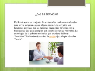 ¿Qué ES SERVICIO?
Un Servicio son un conjunto de acciones las cuales son realizadas
para servir a alguien, algo o alguna causa. Los servicios son
funciones ejercidas por las personas hacia otras personas con la
finalidad de que estas cumplan con la satisfacción de recibirlos. La
etimología de la palabra nos indica que proviene del latín
“Servitĭum” haciendo referencia a la acción ejercida por el verbo
“Servir“.
 
