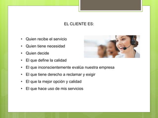 EL CLIENTE ES:
• Quien recibe el servicio
• Quien tiene necesidad
• Quien decide
• El que define la calidad
• El que inconscientemente evalúa nuestra empresa
• El que tiene derecho a reclamar y exigir
• El que la mejor opción y calidad
• El que hace uso de mis servicios
 