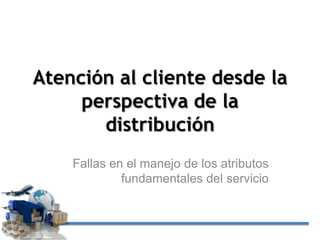 Atención al cliente desde la
perspectiva de la
distribución
Fallas en el manejo de los atributos
fundamentales del servicio

 