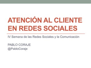 ATENCIÓN AL CLIENTE
EN REDES SOCIALES
IV Semana de las Redes Sociales y la Comunicación
PABLO CORAJE
@PabloCoraje

 