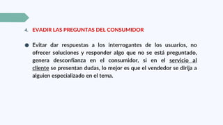 4. EVADIR LAS PREGUNTAS DEL CONSUMIDOR
● Evitar dar respuestas a los interrogantes de los usuarios, no
ofrecer soluciones y responder algo que no se está preguntado,
genera desconfianza en el consumidor, si en el servicio al
cliente se presentan dudas, lo mejor es que el vendedor se dirija a
alguien especializado en el tema.
 