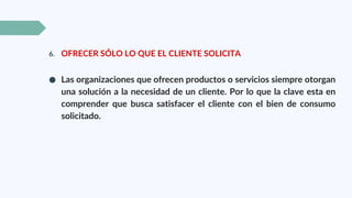 6. OFRECER SÓLO LO QUE EL CLIENTE SOLICITA
● Las organizaciones que ofrecen productos o servicios siempre otorgan
una solución a la necesidad de un cliente. Por lo que la clave esta en
comprender que busca satisfacer el cliente con el bien de consumo
solicitado.
 