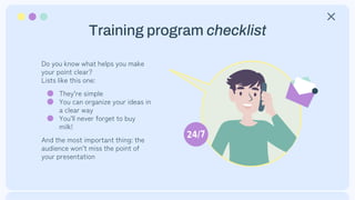 Training program checklist
Do you know what helps you make
your point clear?
Lists like this one:
● They’re simple
● You can organize your ideas in
a clear way
● You’ll never forget to buy
milk!
And the most important thing: the
audience won’t miss the point of
your presentation
 