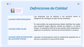 Definiciones de Calidad
CALIDAD COMO EXCELENCIA
Las empresas que se dedican a los servicios tienen la
obligación de conseguir el mejor de los resultados
CALIDAD COMO VALOR
En este sentido, las organizaciones deben identificar los costes
que sospeche seguir algunos criterios de calidad y, al mismo
tiempo, no quedarse fuera de lo que puedan estar preparados a
pagar por su producto o servicio los consumidores o usuarios.
CALIDAD COMO SATISFACCIÓN
DE LAS EXPECTATIVAS
equivale a la discrepancia entre lo inicialmente esperado de un
servicio o producto y lo que al final recibe
 