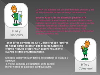 Tener cifras elevadas de TA y Colesterol son factores
de riesgo cardiovascular por separado, pero los
efectos nocivos se potencian exponencialmente
cuando se dan simultáneamente.

El riesgo cardiovascular debido al colesterol es gradual y
continuo:
 a menor cantidad de colesterol en la sangre,
menor riesgo de patología cardiovascular.
 