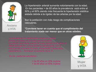 La hipertensión arterial aumenta notoriamente con la edad.
En los pacientes > de 65 años la prevalencia está entre el
50% y el 60% siendo más frecuente la hipertensión sistólica
aislada debida a la rigidez de las arterias por la edad.

Son la población con más riesgo de complicaciones
vasculares.

*Conviene tener en cuenta que el cumplimiento del
tratamiento suele ser menor que en otras edades.
 