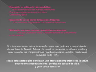 Son intervenciones/ actuaciones enfermeras que realizamos con el objetivo
de mantener la Tensión Arterial de nuestros pacientes en cifras normales y
tratar de evitar las complicaciones ( cardiovasculares, renales, cerebrales)
                            derivadas de la HTA .

Todas estas patologías conllevan una afectación importante de la salud,
       dependencia del tratamiento, pérdida de calidad de vida,
                        y gran coste sanitario
 