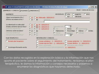 Con los datos recogidos en la exploración básica y la información que nos
aporta el paciente sobre el seguimiento del tratamiento, revisamos el plan
 terapéutico, le damos la información y consejos necesarios y pasamos a
           enumerar los diagnósticos que hayamos detectado.
 