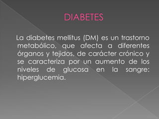 La diabetes mellitus (DM) es un trastorno
metabólico, que afecta a diferentes
órganos y tejidos, de carácter crónico y
se caracteriza por un aumento de los
niveles de glucosa en la sangre:
hiperglucemia.
 