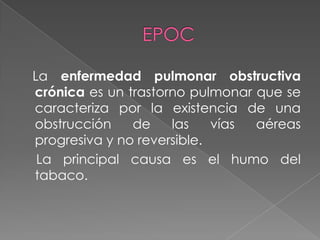La enfermedad pulmonar obstructiva
crónica es un trastorno pulmonar que se
caracteriza por la existencia de una
obstrucción    de    las    vías aéreas
progresiva y no reversible.
 La principal causa es el humo del
tabaco.
 