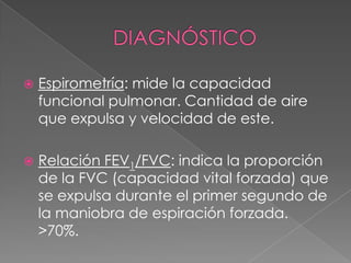    Espirometría: mide la capacidad
    funcional pulmonar. Cantidad de aire
    que expulsa y velocidad de este.

   Relación FEV1/FVC: indica la proporción
    de la FVC (capacidad vital forzada) que
    se expulsa durante el primer segundo de
    la maniobra de espiración forzada.
    >70%.
 