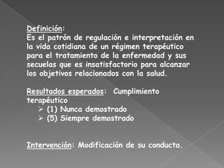 Definición:
Es el patrón de regulación e interpretación en
la vida cotidiana de un régimen terapéutico
para el tratamiento de la enfermedad y sus
secuelas que es insatisfactorio para alcanzar
los objetivos relacionados con la salud.

Resultados esperados: Cumplimiento
terapéutico
    (1) Nunca demostrado
    (5) Siempre demostrado


Intervención: Modificación de su conducta.
 