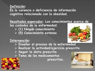 Definición:
Es la carencia o deficiencia de información
cognitiva relacionada con la obesidad.

Resultados esperados: Los conocimientos acerca de
los cuidados de la enfermedad.
    (1) Ningún conocimiento
    (5) Conocimiento extenso

Intervención:
    Enseñar el proceso de la enfermedad
    Realizar la actividad/ejercicio prescrito
    Seguir la dieta prescrita
    Toma de los medicamentos
                         prescritos.
 