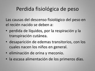Perdida fisiológica de peso
Las causas del descenso fisiológico del peso en
el recién nacido se deben a:
• perdida de líquidos, por la respiración y la
transpiración cutánea.
• desaparición de edemas transitorios, con los
cuales nacen los niños en general.
• eliminación de orina y meconio.
• la escasa alimentación de los primeros días.
 