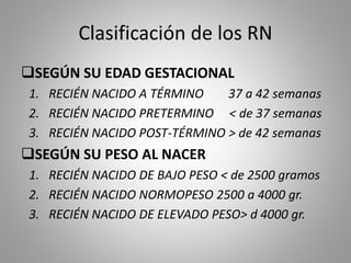 Clasificación de los RN
SEGÚN SU EDAD GESTACIONAL
1. RECIÉN NACIDO A TÉRMINO 37 a 42 semanas
2. RECIÉN NACIDO PRETERMINO < de 37 semanas
3. RECIÉN NACIDO POST-TÉRMINO > de 42 semanas
SEGÚN SU PESO AL NACER
1. RECIÉN NACIDO DE BAJO PESO < de 2500 gramos
2. RECIÉN NACIDO NORMOPESO 2500 a 4000 gr.
3. RECIÉN NACIDO DE ELEVADO PESO> d 4000 gr.
 