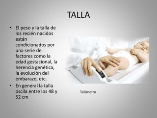 TALLA
• El peso y la talla de
los recién nacidos
están
condicionados por
una serie de
factores como la
edad gestacional, la
herencia genética,
la evolución del
embarazo, etc.
• En general la talla
oscila entre los 48 y
52 cm
Tallímetro
 