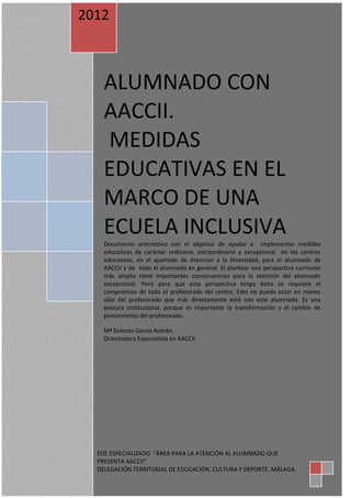 1 
ALUMNADO CON AACCII. MEDIDAS EDUCATIVAS EN EL MARCO DE UNA ECUELA INCLUSIVA Documento orientativo con el objetivo de ayudar a implementar medidas educativas de carácter ordinario, extraordinario y excepcional en los centros educativos, en el apartado de Atención a la Diversidad, para el alumnado de AACCII y de todo el alumnado en general. El plantear una perspectiva curricular más amplia tiene importantes consecuencias para la atención del alumnado excepcional. Pero para que esta perspectiva tenga éxito se requiere el compromiso de todo el profesorado del centro. Esto no puede estar en manos sólo del profesorado que más directamente esté con este alumnado. Es una postura institucional, porque es importante la transformación y el cambio de pensamiento del profesorado. Mª Dolores García Román. Orientadora Especialista en AACCII 
2012 
EOE ESPECIALIZADO “ÁREA PARA LA ATENCIÓN AL ALUMNADO QUE PRESENTA AACCII” DELEGACIÓN TERRITORIAL DE EDUCACIÓN, CULTURA Y DEPORTE. MÁLAGA.  