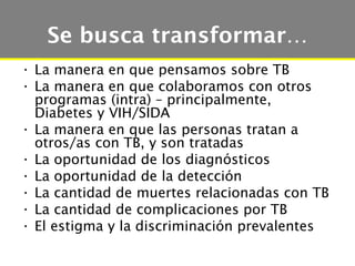 Se busca transformar…
• La manera en que pensamos sobre TB
• La manera en que colaboramos con otros
  programas (intra) – principalmente,
  Diabetes y VIH/SIDA
• La manera en que las personas tratan a
  otros/as con TB, y son tratadas
• La oportunidad de los diagnósticos
• La oportunidad de la detección
• La cantidad de muertes relacionadas con TB
• La cantidad de complicaciones por TB
• El estigma y la discriminación prevalentes
 