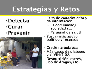 Estrategias y Retos
            • Falta de conocimiento y
•Detectar     de información
               – La comunidad/
•Curar           sociedad y…
•Prevenir      – Personal de salud
            • Buscar más apoyo
              político y recursos

            • Creciente pobreza
            • Más casos de diabetes
              y el VIH/SIDA
            • Desnutrición, estrés,
              uso de drogas, etc.
 