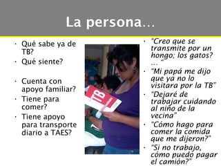 La persona…
• Qué sabe ya de      • “Creo que se
  TB?                   transmite por un
                        hongo; los gatos?
• Qué siente?           …“
                      • “Mi papá me dijo
• Cuenta con            que ya no lo
                        visitara por la TB”
  apoyo familiar?
                      • “Dejaré de
• Tiene para            trabajar cuidando
  comer?                al niño de la
• Tiene apoyo           vecina”
  para transporte     • “Cómo hago para
  diario a TAES?        comer la comida
                        que me dijeron?”
                      • “Si no trabajo,
                        cómo puedo pagar
                        el camión?”
 