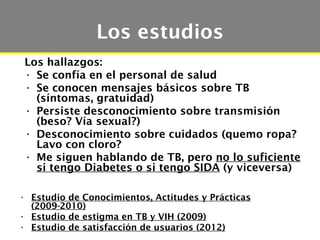 Los estudios
 Los hallazgos:
 • Se confía en el personal de salud
 • Se conocen mensajes básicos sobre TB
   (síntomas, gratuidad)
 • Persiste desconocimiento sobre transmisión
   (beso? Vía sexual?)
 • Desconocimiento sobre cuidados (quemo ropa?
   Lavo con cloro?
 • Me siguen hablando de TB, pero no lo suficiente
   si tengo Diabetes o si tengo SIDA (y viceversa)

• Estudio de Conocimientos, Actitudes y Prácticas
  (2009-2010)
• Estudio de estigma en TB y VIH (2009)
• Estudio de satisfacción de usuarios (2012)
 