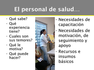 El personal de salud…
• Qué sabe?      • Necesidades de
• Qué              capacitación
  experiencia
  tiene?         • Necesidades de
• Cuales son       motivación, de
  sus temores?     seguimiento y
• Qué le           apoyo
  motiva?
                 • Recursos e
• Qué puede
  hacer?           insumos
                   básicos
 