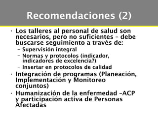 Recomendaciones (2)
• Los talleres al personal de salud son
  necesarios, pero no suficientes – debe
  buscarse seguimiento a través de:
  – Supervisión integral
  – Normas y protocolos (indicador,
    indicadores de excelencia?)
  – Insertar en protocolos de calidad
• Integración de programas (Planeación,
  Implementación y Monitoreo
  conjuntos)
• Humanización de la enfermedad –ACP
  y participación activa de Personas
  Afectadas
 